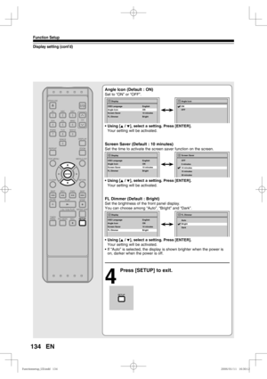 Page 134134
Function Setup
EN
Display setting (cont’d)
Angle Icon (Default : ON)
Set to “ON” or “OFF”.
• Using [K / L], select a setting. Press [ENTER].
  Your setting will be activated.
Screen Saver (Default : 10 minutes)
Set the time to activate the screen saver function on the screen.
• Using [K / L], select a setting. Press [ENTER].
  Your setting will be activated.
FL Dimmer (Default : Bright)
Set the brightness of the front panel display.
You can choose among “Auto”, “Bright” and “Dark”.
• Using [K / L],...