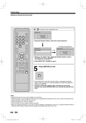 Page 140140
Function Setup
EN
Settings for Parental lock level (cont’d)
B       A password has already been set.
• Using the Number buttons, enter the current password. 
• Using [K / L], select “Yes”. Using the Number buttons, enter a 
new password. Press [ENTER].
  Your setting will be activated.
• If you select “No”, proceed to step 5.
5
  Press [SETUP] to exit.
• If the rating set is lower than the disc rating, a message will appear. 
Select “Yes” if you want to continue playback and input the password...