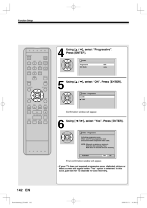 Page 142142
Function Setup
EN
4
 Using [K / L], select “Progressive”. 
Press [ENTER].
5
 Using [K / L], select “ON”. Press [ENTER].
Confirmation window will appear.
6
 Using [{ / B], select “Yes”. Press [ENTER].
Final confirmation window will appear.
• If your TV does not support progressive scan, distorted picture or 
blank screen will appear when “Yes” option is selected. In this 
case, just wait for 15 seconds for auto recovery.
ON Video - Progressive
OFF
Video - Progressive
Activating progressive scan:
Check...