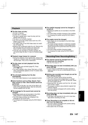 Page 147147
Recording
Playback
Editing
Introduction
Connections
Basic Setup
Function Setup
Others
EN
Playback
■ The disc does not play.
• No disc is inserted.
• A blank disc is inserted.
• The disc is upside down. Insert the disc with the 
labeled side facing up.
• The disc is not correctly inserted.
• The unit cannot play certain discs (such as a CD-
ROM) (pages 9-10).
• The region code on the DVD-Video does not match 
the unit (page 10).
• Moisture has condensed inside the unit. Remove the 
disc and leave the...