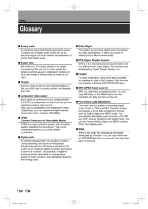 Page 152152
Others
EN
Glossary
■ Analog audio
An electrical signal that directly represents sound. 
Compare this to digital audio which can be an 
electrical signal, but is an indirect representation of 
sound. See Digital audio.
■ Aspect ratio
The width of a TV screen relative to its height. 
Conventional TVs are 4:3 (in other words, the 
screen is almost square); widescreen models are 
16:9 (the screen is almost twice as wide as it is 
high).
■ Chapter
Just as a book is split up into several chapters, a 
title...