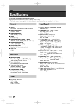Page 154154
Others
EN
Speciﬁ cations
General
■ System
DVD-Video, DVD-RW/R, CD-DA, CD-RW/R
■ Power requirements
AC120 V, 60 Hz
■ Power consumption
20 W (standby: 2.8 W)
■ Weight
5.1 lbs (2.3 kg)
■ Dimensions (width x height x depth)
17 3/16” x 2 5/8” x 9 5/8” (435 x 66 x 244 mm)
■ Operating temperature
41Fº to 104Fº (5ºC to 40ºC)
■ Operating humidity
Less than 80% (no condensation)
■ TV format
NTSC
Recording
■ Recording format
Video Recording format (DVD-RW only),
Video format (DVD-RW, DVD-R)
■ Recordable discs...