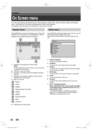 Page 2020
Introduction
EN
Display menu
On Screen menu
Setup menu
Press [DISPLAY] to call up the Display menu. This menu 
will give you the information on the playing disc. Some 
operations are available while disc is playing.
1.   Indicates a disc type and a format mode.
NOTE: 
In some descriptions on this manual, only one disc type 
is indicated as an example.
2.  Indicates a channel number.
3.  Indicates a recording mode and possible recording 
time left.
4.  Indicates a title number, chapter number and the...