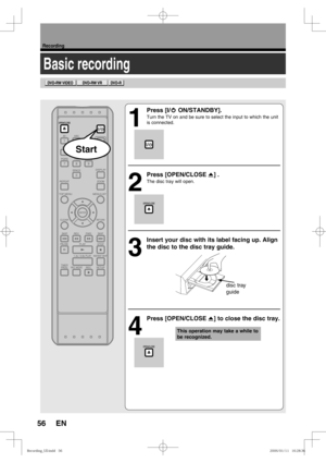 Page 5656
Recording
EN
Basic recording
1
 Press [I/y ON/STANDBY]. 
Turn the TV on and be sure to select the input to which the unit 
is connected.
2
 Press [OPEN/CLOSE A] . 
The disc tray will open.
3
  Insert your disc with its label facing up. Align 
the disc to the disc tray guide. 
4
 Press [OPEN/CLOSE A] to close the disc tray.
This operation may take a while to 
be recognized.
disc tray 
guide
Start
3FDPSEJOH@6%JOEE3FDPSEJOH@6%JOEE 