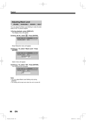 Page 9696
Playback
EN
Adjusting Black Level
You can adjust the Black Level Setting to make the dark 
areas of the TV picture brighter.
1) During playback, press [DISPLAY].
The Display menu will appear.
2) Using  [{ / B], select       . Press [ENTER].
Noise Reduction menu will appear.
3) Using  [K / L], select “Black Level”. Press 
[ENTER].
Option menu will appear.
4) Using  [K / L], select “ON”. Press [ENTER].
Your setting will be activated.
Notes
• 
You can adjust Black Level Setting only during 
playback.
•...