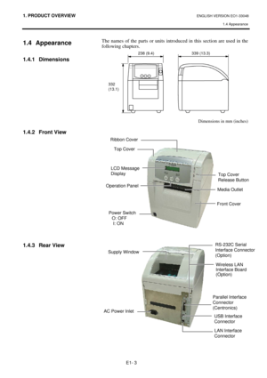 Page 11
1. PRODUCT OVERVIEW ENGLISH VERSION EO1-33048 1.4 Appearance
 
E1- 3 
1.4 Appearance 
 
1.4.1 Dimensions 
 
 
 
 
 
 
 
 
1.4.2 Front View 
 
 
 
 
 
 
 
 
 
 
 
 
 
1.4.3 Rear View
 
 
 
 
The names of the parts or units introdu ced in this section are used in the 
following chapters. 
 
 
 
Dimensions in mm (inches) 
 
 
 
 
 
 
 
 
 
 
 
LCD Message 
Display 
Operation PanelMedia Outlet 
Top Cover
Front Cover 
Supply Window
Top Cover 
Release Button 
RS-232C Serial  
Interface Connector 
(Option)...