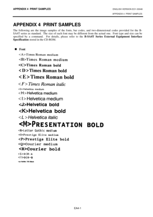 Page 105
APPENDIX 4  PRINT SAMPLES ENGLISH VERSION EO1-33048 
APPENDIX 4  PRINT SAMPLES
 
EA4-1 
APPENDIX 4  PRINT SAMPLES 
The following are the image samples of the fonts, ba r codes, and two-dimensional codes provided for the B-
SA4T series as standard.  The size of each font may be di fferent from the actual one.  Font type and size can be 
specified by a command.  For details, please refer to the  B-SA4T Series External Equipment Interface 
Specification  stored in the CD-ROM.  
 
 
