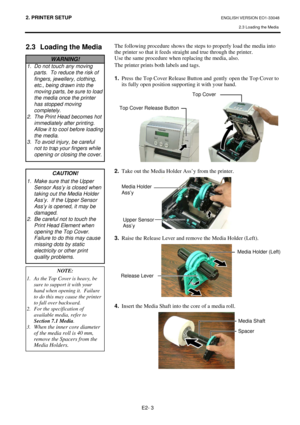 Page 16
2. PRINTER SETUP ENGLISH VERSION EO1-33048 2.3 Loading the Media
 
E2- 3 
2.3  Loading the Media 
 
 
 
 
 
 
 
 
 
 
 
  The following procedure shows the step
s to properly load the media into 
the printer so that it feeds straight and true through the printer. 
Use the same procedure when replacing the media, also.  
The printer prints both labels and tags. 
 
1.  Press  the Top Cover Release Button and  gently  open the Top Cover to 
its fully open position supporting it with your hand....