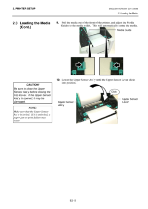 Page 18
2. PRINTER SETUP ENGLISH VERSION EO1-33048 2.3 Loading the Media
 
E2- 5 
2.3  Loading the Media  (Cont.) 
 
 
 
 
 
 
 
 
 
 
 
 
 
 
 
 
9.  Pull the media out of the front of the printer, and adjust the Media 
  Guides to the media width.  This  will automatically centre the media. 
 
 
10.   Lower the Upper Sensor Ass’y un til the Upper Sensor Lever clicks 
into position. 
 
 
 
 
NOTE: 
Make sure that the Upper Sensor 
Ass’y is locked.  If it is unlocked, a 
paper jam or print failure may 
occur....