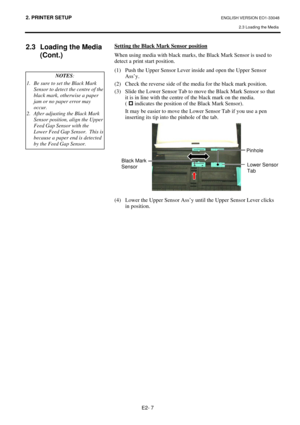 Page 20
2. PRINTER SETUP ENGLISH VERSION EO1-33048 2.3 Loading the Media
 
E2- 7 
2.3  Loading the Media  (Cont.)  
 
  Setting the Black Mark Sensor position
 
When using media with black marks,  the Black Mark Sensor is used to 
detect a print start position.  
(1)  Push the Upper Sensor Lever  inside and open the Upper Sensor 
Ass’y. 
(2)  Check the reverse side of the media for the black mark position.  
(3)  Slide the Lower Sensor Tab to move the Black Mark Sensor so that  it is in line with the centre of...