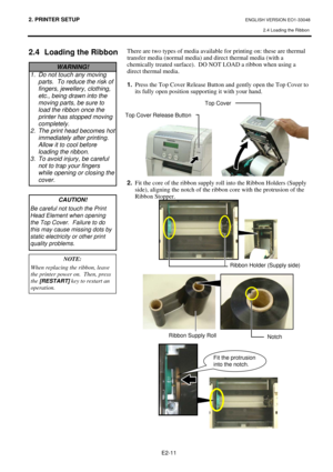 Page 24
2. PRINTER SETUP ENGLISH VERSION EO1-33048 2.4 Loading the Ribbon
 
 
 
E2-11 
2.4  Loading the Ribbon 
 
 
 
 
 
 
 
 
 
 
 
 
 
 
 
 
 
 
 
 
 
 
 
 
 
 
 
 
 
 
 
 
  There are two types of media available for printing on: these are thermal 
transfer media (normal media) and direct thermal media (with a 
chemically treated surface).  DO NOT LOAD a ribbon when using a 
direct thermal media. 
 
1.
  Press the Top Cover Release Button and gently open the Top Cover to 
its fully open position supporting...