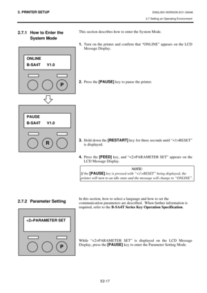 Page 30
2. PRINTER SETUP ENGLISH VERSION EO1-33048 
2.7 Setting an Operating Environment
 
E2-17 
2.7.1  How to Enter the  System Mode  
 
 
 
 
 
 
 
 
 
 
 
 
 
 
 
 
 
 
 
 
 
 
 
 
 
 
 
 
 
 
 
2.7.2 Parameter Setting 
 
 
 
  This section describes how to enter the System Mode. 
 
 
1.
  Turn on the printer and confirm that “ONLINE” appears on the LCD 
Message Display. 
 
 
 
 
 
 
 
2.  Press the  [PAUSE] key to pause the printer. 
 
 
 
 
 
 
 
 
 
 
 
 
 
3.   Hold down the  [RESTART] key for three...