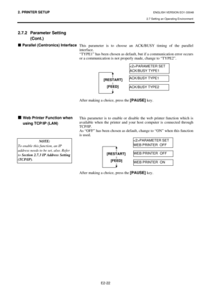 Page 35
2. PRINTER SETUP ENGLISH VERSION EO1-33048 
2.7 Setting an Operating Environment
 
E2-22 
2.7.2 Parameter Setting  (Cont.) 
„ Parallel (Centronics) Interface  
 
 
 
 
 
 
 
 
 
 
 
 
 
 
 
 
„  Web Printer Function when 
using TCP/IP (LAN)
 
 
 
 
 
This parameter is to choose an  ACK/BUSY timing of the parallel 
interface. 
“TYPE1” has been chosen as default,  but if a communication error occurs 
or a communication is not properly made, change to “TYPE2”.  
 
 
 
 
 
 
 
 
 
After making a choice,...