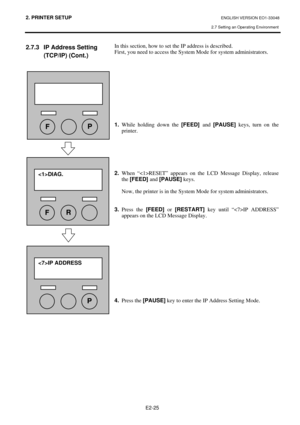 Page 38
2. PRINTER SETUP ENGLISH VERSION EO1-33048 
2.7 Setting an Operating Environment
 
E2-25 
2.7.3  IP Address Setting  (TCP/IP) (Cont.) 
 
 
 
 
 
 
 
 
 
 
 
 
 
 
 
 
 
 
 
 
 
 
 
 
 
 
 
 
 
 
  In this section, how to set the IP address is described. 
First, you need to access the System Mode for system administrators. 
 
 
 
 
 
 
 
 
 
 
 
1.
 While holding down the  [FEED] and [PAUSE]  keys, turn on the 
printer. 
 
 
 
 
 
 
2.  When “RESET” appears on the LCD Message Display, release 
the...