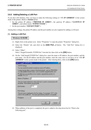 Page 57
2. PRINTER SETUP ENGLISH VERSION EO1-33048 
2.8 Installing the Printer Drivers
 
E2-44 
2.8.5  Adding/Deleting a LAN Port 
To use the LAN interface, first, you have to make the following settings in “  IP ADDRESS” in the system 
mode of the printer. (Refer to  Section 2.7.3) 
•  Set the printer IP address (“ PRINTER IP ADRES”), the gateway IP address (“ GATEWAY IP 
ADRES ”), and subnet mask (“ SUBNET MASK”). 
•  Set the port number (“ SOCKET PORT”). 
 
Among these settings, the printer IP address and...