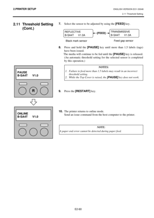 Page 73
2.PRINTER SETUP ENGLISH VERSION EO1-33048 2.11 Threshold Setting
 
E2-60 
2.11 Threshold Setting  (Cont.) 
 
 
 
 
 
 
 
 
 
 
 
 
 
 
 
 
  7.
  Select the sensor to be adjusted by using the  [FEED] key. 
 
 
 
 
 
 
8.   Press and hold the  [PAUSE] key until more than 1.5 labels (tags) 
have been issued.   
  The media will continue to be fed until the  [PAUSE] key is released.  
(An automatic threshold setting for the selected sensor is completed 
by this operation.) 
 
 
 
 
 
 
 
 
9.  Press the...