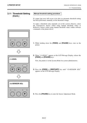 Page 74
2.PRINTER SETUP ENGLISH VERSION EO1-33048 2.11 Threshold Setting
 
E2-61 
2.11 Threshold Setting  (Cont.) 
 
 
 
 
 
 
 
 
 
 
 
 
 
 
 
 
 
 
 
 
   
 
 
If a paper jam error still occurs even 
after an automatic threshold setting 
has been performed, manually set the threshold voltage.   
 
To make a threshold value manually set in this section effective, select 
the Transmissive Sensor (when us ing manual threshold value) or 
Reflective Sensor (when using manual  threshold value) within software...