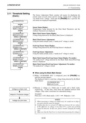 Page 75
2.PRINTER SETUP ENGLISH VERSION EO1-33048 2.11 Threshold Setting
 
E2-62 
2.11 Threshold Setting  (Cont.) 
 
   
The Sensor Adjustment Mode contains sub menus for displaying the 
current status of each sensor and for storing “media level” voltage and 
“no media level” voltage.  Each time the 
[PAUSE] key is pressed, the 
sub menus are displayed sequentially.  
 
 
 
Sensor Status Display: 
Temperatures being detected by the Print Head Thermistor and the 
Ambient Thermistor are displayed. 
Black Mark...