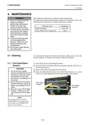 Page 81
4. MAINTENANCE ENGLISH VERSION EO1-33048 4.1 Cleaning
 
E4- 1 
4. MAINTENANCE
 
 
 
 
 
 
 
 
 
 
 
 
 
4.1 Cleaning 
 
 
 
4.1.1 Print Head/Platen/
 Sensors 
 
 
 
 
 
 
 
 
 
 
This chapter describes how to pe rform routine maintenance.  
To ensure the continuous high quality oper ation of the printer, refer to the 
following table and perform a regular maintenance routine.   
 
Cleaning cycle  Frequency 
High throughput  Every day 
Every ribbon roll or media roll  Once 
 
 
 
 
 
 
 
 
 
 
 
 
 
To...