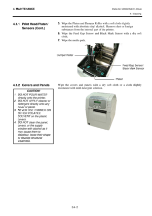 Page 82
4. MAINTENANCE ENGLISH VERSION EO1-33048 4.1 Cleaning
 
E4- 2 
4.1.1 Print Head/Platen/
 Sensors (Cont.) 
 
 
 
 
 
 
 
 
 
 
 
 
4.1.2  Covers and Panels 
 
 
 
 
 
 
 
 
 
 
 
 
 
 
 
 
5.   Wipe the Platen and Dumper Roller with a soft cloth slightly 
moistened with absolute ethyl al cohol.  Remove dust or foreign 
substances from the internal part of the printer.  
6.  Wipe the Feed Gap Sensor and Black Mark Sensor with a dry soft 
cloth. 
7.   Wipe the media path.  
 
 
 
Wipe the covers and panels...