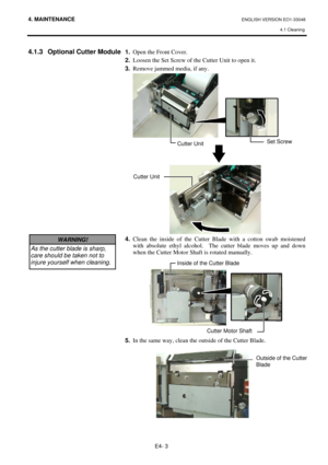 Page 83
4. MAINTENANCE ENGLISH VERSION EO1-33048 4.1 Cleaning
 
E4- 3 
4.1.3  Optional Cutter Module 
 
 
 
 
 
 
 
 
 
 
 
 
 
 
 
 
 
 
 
 
 
 
 
 
 
 
 
  1.
  Open the Front Cover.  
2.   Loosen the Set Screw of the Cutter Unit to open it. 
3.   Remove jammed media, if any. 
 
 
 
 
 
 
4.  Clean the inside of the Cutter Blade with a cotton swab moistened 
with absolute ethyl alcohol.  Th e cutter blade moves up and down 
when the Cutter Motor Shaft is rotated manually.  
 
 
 
5.   In the same way, clean...