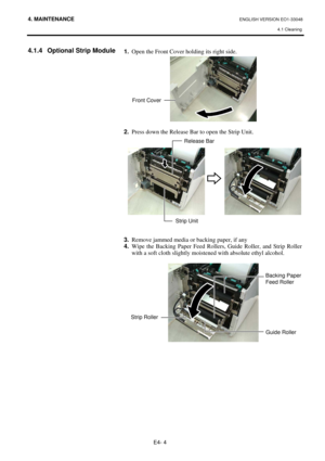 Page 84
4. MAINTENANCE ENGLISH VERSION EO1-33048 4.1 Cleaning
 
E4- 4 
4.1.4  Optional Strip Module 
 
  1.
  Open the Front Cover holding its right side.  
 
 
2.   Press down the Release Bar to open the Strip Unit. 
 
  
 
 
 
3.   Remove jammed media or backing paper, if any 
4.   Wipe the Backing Paper Feed Rollers, Guide Roller, and Strip Roller 
with a soft cloth slightly moistened with absolute ethyl alcohol. 
 
 
 
 
 
 
Backing Paper 
Feed Roller 
Guide Roller
Strip Roller
Front Cover
Release Bar
Strip...