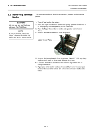 Page 88
5. TROUBLESHOOTING ENGLISH VERSION EO1-33048 5.3 Removing Jammed Media 
E5- 4 
5.3 Removing Jammed  Media  
 
 
 
 
 
 
 
 
 
 
 
 
 
 
 
 
 
 
 
 This section describes in detail how to remove jammed media from the 
printer.  
 
 
1.   Turn off and unplug the printer. 
2.   Press the Top Cover Release Button and gently open the Top Cover to 
its fully open position supporting it with your hand. 
3.   Press the Upper Sensor Lever in side, and open the Upper Sensor 
Ass’y. 
4.   Remove the ribbon and...