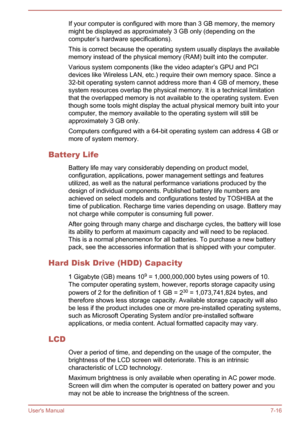 Page 115If your computer is configured with more than 3 GB memory, the memorymight be displayed as approximately 3 GB only (depending on thecomputer’s hardware specifications).
This is correct because the operating system usually displays the available
memory instead of the physical memory (RAM) built into the computer.
Various system components (like the video adapter’s GPU and PCI
devices like Wireless LAN, etc.) require their own memory space. Since a 32-bit operating system cannot address more than 4 GB of...