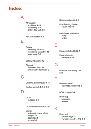 Page 119IndexAAC adaptoradditional 4-26
connecting 2-3
DC IN 19V jack 3-2
 
ASCII characters 4-5
B Batteryextending life 4-17
monitoring capacity 4-15
save mode 5-5
 
Battery indicator 3-12 Bluetooth Bluetooth Stack for
Windows by Toshiba 5-2
 
C Cleaning the computer 1-17
Cooling vents 3-4, 3-5, 3-8
D DC INindicator 3-2
 
DC IN/Battery indicator 3-12
Display automatic power off 5-4
hinges 3-7
opening 2-5
screen 3-7 
Documentation list 2-1
Dual Pointing Device Touch Pad 6-8
 
DVD Super Multi drive using 
writing...
