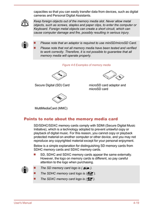 Page 63capacities so that you can easily transfer data from devices, such as digital
cameras and Personal Digital Assistants.Keep foreign objects out of the memory media slot. Never allow metal
objects, such as screws, staples and paper clips, to enter the computer or Keyboard. Foreign metal objects can create a short circuit, which cancause computer damage and fire, possibly resulting in serious injury.Please note that an adaptor is required to use miniSD/microSD Card.
Please note that not all memory media...