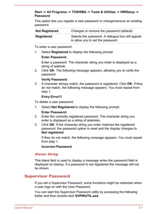 Page 79Start -> All Programs -> TOSHIBA -> Tools & Utilities -> HWSetup ->
Password
This option lets you register a new password or change/remove an existing
password.Not RegisteredChanges or remove the password (default).RegisteredSelects the password. A dialogue box will appear
to allow you to set the password.
To enter a user password:
1. Select  Registered  to display the following prompt:
Enter Password:
Enter a password. The character string you enter is displayed as a string of asterisk.
2. Click  OK....