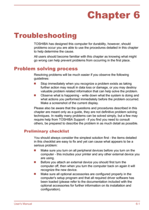 Page 86Chapter 6
Troubleshooting TOSHIBA has designed this computer for durability, however, shouldproblems occur you are able to use the procedures detailed in this chapter
to help determine the cause.
All users should become familiar with this chapter as knowing what might go wrong can help prevent problems from occurring in the first place.
Problem solving process Resolving problems will be much easier if you observe the following
guidelines:
Stop immediately when you recognize a problem exists as taking...