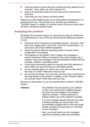 Page 87Check all cables to ensure they are correctly and firmly attached to the
computer - loose cables can cause signal errors.
Inspect all connecting cables for loose wires and all connectors for loose pins.
Check that your disc media is correctly loaded
Always try to make detailed notes of your observations and keep them in a permanent error log - this will help you to describe your problems toTOSHIBA Support. In addition, if a problem recurs, the log you have madewill help to identify the problem faster....