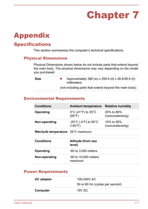 Page 100Chapter 7
Appendix
Specifications This section summarizes the computer’s technical specifications.
Physical Dimensions Physical Dimensions shown below do not include parts that extend beyondthe main body. The physical dimensions may vary depending on the model
you purchased.
SizeApproximately 380 (w) x 259.9 (d) x 26.6/26.6 (h)
millimeters
(not including parts that extend beyond the main body).
Environmental Requirements
ConditionsAmbient temperatureRelative humidityOperating5°C (41°F) to 35°C
(95°F)20%...