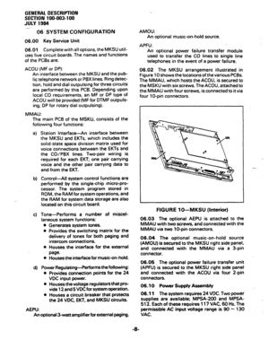 Page 12GENERAL DESCRIPTION 
SECTION 100-003-l 00 
JULY 1984 
e.. 
06 SYSTEM CONFIGURATION 
06.00 Key Service Unit 
06.01 Completewith all options, the MKSU util- 
izes five circuit boards. The names and functions 
of the PCBs are: 
ACOU (MF or DP): 
An interface between the MKSU and the pub- 
lic telephone network or PBX lines. Ring detec- 
tion, hold and dial outpulsing for three circuits 
are performed by this PCB. Depending upon 
local CO requirements, an MF or DP type of 
ACOU will be provided (MF for DTMF...