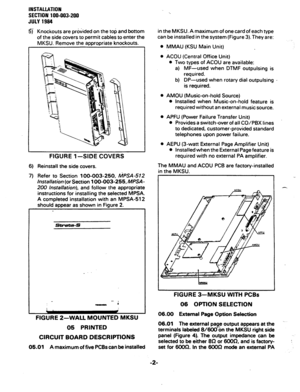 Page 22INSTALLATION 
SECTION 
100-003-200 
JULY 1994 
5) Knockouts are provided on the top and bottom 
of the side covers to permit cables to enter the 
MKSU. Remove the appropriate knockouts. 
FIGURE 1 -SIDE COVERS 
6) Reinstall the side covers. 
7) Refer to Section 100-003-250, 
MPSA-512 
Installation 
(or Section 100-003-255, MPSA- 
200 installation), 
and follow the appropriate 
instructions for installing the selected MPSA. 
A completed installation with an MPSA-512 
should aooear as shown in Fiaure 2....