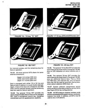 Page 29I ; ‘. _. 
-. 
I 
FIGURE 16-l O-key “S” EKT 
‘.. INSTALLATION 
SECTION 100-003-200 
JULY 1984 
I 
FIGURE 17-lo-key SPEAKERPHONE EKT 
FIGURE 18-BLF EKT FIGURE 19-20-key EKT 
for intercom access, and the remaining keys for 
feature operation. 
10.03 All three optional EKTs share the same 
external dimensions: 10.05 The optional 1 O-key BLF EKT provides the 
same features as those listed in Paragraph 10.04, 
plus an LED indication on which stations are in 
use. 
Height: 4.0 inches (102 mm) 
Width: 8.8...