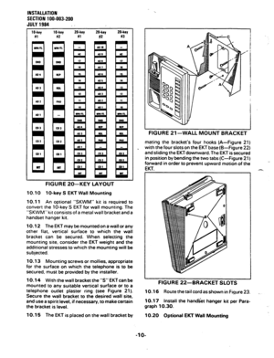 Page 30INSTALLATION 
SECTION 100-003-200 
JULY 1994 . - 
PAU 
H - 
FIGURE 20-KEY LAYOUT 
10.10 1 O-key S EKT Wall Mounting 
10.11 An optional ‘SKWM” kit is required to 
convert the IO-key S EKT for wall mounting. The 
“SKWM” 
kit consists of a metal wall bracket and a 
handset hanger kit. 
10.12 TheEKTmaybemountedonawallorany 
other flat, vertical surface to which the wall 
bracket can be secured. When selecting the 
mounting site, consider the EKT weight and the 
additional stresses to which the mounting will...