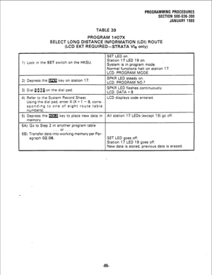 Page 141TABLE 39 
PROGRAM 1#07X 
SELECT LONG DISTANCE INFORMATl,ON (LDI) ROUTE 
(LCD EKT REQUIRED-STRATA Vie only) 
SET LED on. 
1) Lock in the 
SET switch on the HKSU. Station 17 LED 19 on. 
’ 
System is in program mode. 
Normal functions halt on station 17. 
LCD: PROGRAM MODE 
2) Depress the w key on station 17. SPKR LED steady on. 
LCD: PROGRAM NO.? 
3) Dial DaaJ on the dial pad. SPKR LED flashes continuously. 
LCD: DATA = 8 
- 
4) Refer to the System Record Sheet. LCD displays code entered. 
Using the dial...