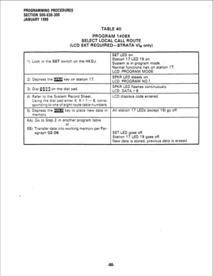 Page 142PROGRAMMING PROCEDURES 
SECTION 500-036-300 
JANUARY 1988 
TABLE 40 
PROGRAM 1#08X 
SELECT LOCAL CALL ROUTE 
(LCD EKT REQUIRED-STRATA Vie only) 
SET LED on. 
1) Lock in the 
SET switch on the HKSU. Station 17 LED 19 on. 
System is in program mode. ’ 
Normal functions halt on station 17. 
LCD: PROGRAM MODE 
2) Depress the m key on station 17. SPKR LED steady on. 
LCD: PROGRAM NO.?. 
3) Dial 0119 on the dial pad. SPKR LED flashes continuously. 
LCD: DATA = 8 
4) Refer to the System Record Sheet. LCD...