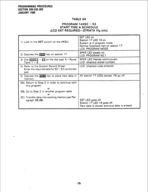 Page 146PROGRAMMING PROCEDURES 
SECTION 500-036-300 
JANUARY 1988 
TABLE 44 
PROGRAM l#X50 - 53 
START TIME A SCHEDULE 
(LCD EKT REQUIRED-STRATA Vie only) 
SET LED on. 
1) Lock in the SET switch on the HKSU. Station 17 LED 19 on. 
System is in program mode. 
Normal functions halt on station 17. 
LCD: PROGRAM MODE 
2) Depress the m key on station 17. SPKR LED steady on. 
LCD: PROGRAM NO.? 
3) Dial fllail - 8 a on the dial pad. X = Route SPKR LED flashes continuously. 
Table 1 - 8. LCD: (displays dialed number)...