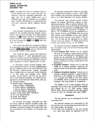 Page 16STRATA Se/We 
GENERAL DESCRIPTION 
NOVEMBER 1987 
HIOB: Provides one circuit to interface with ex- 
ternal devices such as a voice mail port, an- 
swering machine, standard telephone, mo- 
dem, etc. Up to eight HlOBs (four on a 
STRATA Se) may be installed on a system. 
Each HI06 is connected to a proprietary sta- 
tion port, reducing station capacity accord- 
ingly. 
Station Equipment 
The principal components of the electronic 
telephone are: handset, dial pad, speaker, micro- 
phone, two volume...