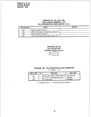 Page 174STRATA Se & Vie 
SYSTEM RECORD 
JANUARY 1988 
PROGRAM 103,104,105 & 106 
EQUAL ACCESS NUMBERS (1 & 2) 
OCC AUTHORIZATION CODE LENGTHS(l & 2) 
PROGRAM ITEM : ENTRY 
103 Equal Access Number 1 
104 OCC Authorization Code Digit Length #l 
105 Equal Access Number 2 
106 OCC AuthorizationCode Digit Length 82 
PROGRAM 108/ld9 . . 
TOLL RESTRICTION 
OVERRIDE CODES #land #2 
108 
109 
EEB 
PROGRAM 1X0-TOLL RESTRICTION CLASS PARAMETERS 
X = class 1 - 4 
KEY/LED X LED ON LED OFF 
02 Area Code + 555 + XXXX Allowed...