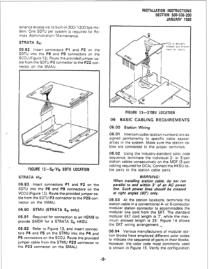 Page 39INSTALLATION INSTRUCTIONS 
SECTION 500-036-200 
JANUARY 1988 
tenance access via its built-in 300/l 200 bps mo- 
dem. One SDTU per system is required for Re- 
mote Administration/Maintenance. 
STRATA Se: 
05.82 Insert connectors Pl and P2 on the 
SDTU into the P8 and P9 connectors on the 
SCCU (Figure 12). Route the provided jumper ca- 
ble from the SDTU P3 connector to the P22 con- 
nector on the SMAU. 
FIGURE 12-Se/Vie SDTU LOCATION 
STRATA Vie: 
05.83 ‘Insert connectors Pl and P2 on the 
SDTU into the...