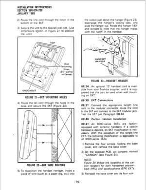 Page 44INSTAttATlON INSTRUCTIONS 
SECTION 500-036-200 
JANUARY 1988 
2) Route the line cord through the notch in the 
bottom of the EKT. 
3) Secure the unit to the desired wall site. (Use 
dimensions shown in Figure 21 to position 
the unit.) 
FIGURE 21-EKT MOUNTING HOLES 
4) Route the tail cord through the holes in the 
base and secure the EKT (Figure 22). 
FIGURE 22-EKT WIRE ROUTING 
5) To reposition the handset handger, insert a 
piece of wire (such as a paper clip, etc.) into the cutout just above the...