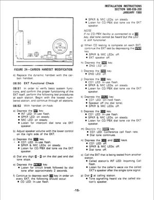Page 45FIGURE 24-CARBON HANDSET MOOIFICATION 
4) Replace the dynamic handset with the car- 
bon handset. 
08.50 EKT Functional Check 
68.51 In 
order to’ verify basic system func- 
tions, and confirm the proper functioning of the 
EKT itself, perform the following test procedures 
at each station. Begin with the lowest num- 
bered station, and continue through all stations. 
08.52 With handset on-hook: 
a) Depress the m key. 
l INT LED: In-use flash. 
l SPKR LED: on steady. 
l MIC LED: on steady. 
l Listen for...