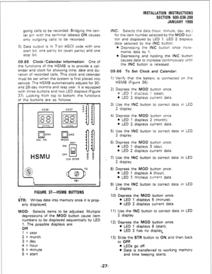 Page 57INSTALLATION INSTRUCTIONS 
SECTION 500-036-200 
JANUARY 1988 
going calls to be recorded. Bridging the cen- 
ter pin with the terminal labeled ON causes 
only outgoing calls to be recorded. 
5) Data output is in 7-bit ASCII code with one 
start bit, one parity bit (even parity) and one 
stop bit. 
09.65 Clock/Calendar Information: One of 
the functions of the HSMB is to provide a cal- 
endar and clock for showing time, date and du- 
ration of recorded calls. This clock and calendar 
must be set when the...