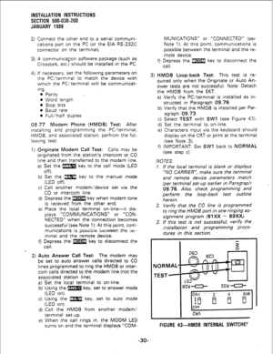 Page 60INSTALLATION INSTRUCTIONS 
SECTION 500-036-200 
JANUARY 1988 
2) Connect the other end to a serial communi- 
cations port on the 
PC (or the EIA RS-232C 
connector on the terminal). 
3) A communica>on software package (such as 
Crosstalk, etc.) should be installed in the PC. 
4) If necessary, set the following parameters on 
the PC/terminal to match the device with 
which the PC/terminal will be communicat- 
ing. 
0 Parity 
l Word length 
l Stop bits 
l Baud rate 
0 Full/half duplex 
09.77 Modem Phone...