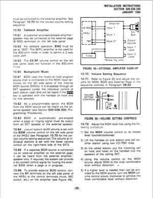 Page 65INSTALLATION INSTRUCTIONS 
SECTION 500-036-200 
JANUARY 1988 
must be controlled by the external amplifier. See 
Paragraph 10.70 for the correct volume setting 
sequence. 
10.50 Talkback Amplifier 
10.51 A customer-provided talkback amplifier/ 
speaker may be connected to the external page 
(8/600) terminals on the left side panel. 
10.52 For talkback operation, SW2 must be 
set at “600”. The SEPU amplifier is not used for 
the 600-ohm mode in order to permit a 2-way 
voice path. 
10.53 The EX.SP volume...