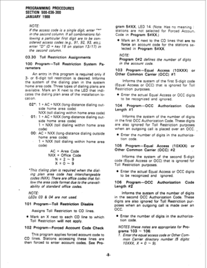 Page 84PROGRAMMING PROCEDURES 
SECTION 500-036-300 
JANUARY 1988 
NOTE. 
If the access code is a single digit, enter ‘I*” 
in the second column. If all combinations fol- 
lowing a particular first digit are to be con- 
sidered access codes (e.g., 9 1, 92, 93, etc.), 
enter ‘D” (D = key 18 on station 13/17) in 
the second column. 
03.30 Toll Restriction Assignments 
100 Program-Toll Restriction System Pa- 
rameters 
An entry in this program is required only if 
3- or 6-digit toll restriction is desired. Informs...